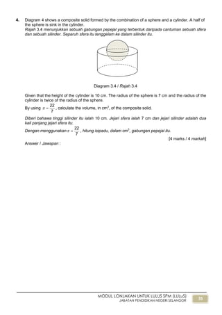 35
MODUL LONJAKAN UNTUK LULUS SPM (LULuS)
JABATAN PENDIDIKAN NEGERI SELANGOR
4. Diagram 4 shows a composite solid formed by the combination of a sphere and a cylinder. A half of
the sphere is sink in the cylinder.
Rajah 3.4 menunjukkan sebuah gabungan pepejal yang terbentuk daripada cantuman sebuah sfera
dan sebuah silinder. Separuh sfera itu tenggelam ke dalam silinder itu.
Diagram 3.4 / Rajah 3.4
Given that the height of the cylinder is 10 cm. The radius of the sphere is 7 cm and the radius of the
cylinder is twice of the radius of the sphere.
By using
7
22
 , calculate the volume, in cm3
, of the composite solid.
Diberi bahawa tinggi silinder itu ialah 10 cm. Jejari sfera ialah 7 cm dan jejari silinder adalah dua
kali panjang jejari sfera itu.
Dengan menggunakan
7
22
 , hitung isipadu, dalam cm3
, gabungan pepejal itu.
[4 marks / 4 markah]
Answer / Jawapan :
 