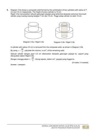 36
MODUL LONJAKAN UNTUK LULUS SPM (LULuS)
JABATAN PENDIDIKAN NEGERI SELANGOR
5. Diagram 3.5a shows a composite solid formed by the combination of two cylinders with radius of 7
cm and 14 cm respectively. The height of every cylinder is 10 cm.
Rajah 3.5a menunjukkan sebuah gabungan pepejal yang terbentuk daripada cantuman dua buah
silinder yang masing-masing berjejari 7 cm dan 14 cm. Tinggi setiap silinder itu ialah 10 cm.
A cylinder with radius 3.5 cm is removed from the composite solid, as shown in Diagram 3.5b.
By using
7
22
 , calculate the volume, in cm3
, of the remaining solid.
Sebuah silinder dengan jejari 3.5 cm dikeluarkan daripada gabungan pepejal itu, seperti yang
ditunjukkan dalam Rajah 3.5b.
Dengan menggunakan
7
22
 , hitung isipadu, dalam cm3
, pepejal yang tinggal itu.
[4 marks / 4 markah]
Answer / Jawapan :
Diagram 3.5b / Rajah 3.5bDiagram 3.5a / Rajah 3.5a
 