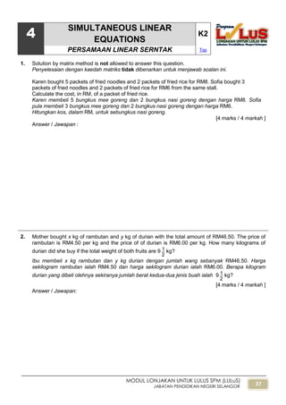 37
MODUL LONJAKAN UNTUK LULUS SPM (LULuS)
JABATAN PENDIDIKAN NEGERI SELANGOR
4
SIMULTANEOUS LINEAR
EQUATIONS
K2
PERSAMAAN LINEAR SERNTAK Top
1. Solution by matrix method is not allowed to answer this question.
Penyelesaian dengan kaedah matriks tidak dibenarkan untuk menjawab soalan ini.
Karen bought 5 packets of fried noodles and 2 packets of fried rice for RM8. Sofia bought 3
packets of fried noodles and 2 packets of fried rice for RM6 from the same stall.
Calculate the cost, in RM, of a packet of fried rice.
Karen membeli 5 bungkus mee goreng dan 2 bungkus nasi goreng dengan harga RM8. Sofia
pula membeli 3 bungkus mee goreng dan 2 bungkus nasi goreng dengan harga RM6.
Hitungkan kos, dalam RM, untuk sebungkus nasi goreng.
[4 marks / 4 markah ]
Answer / Jawapan :
2. Mother bought x kg of rambutan and y kg of durian with the total amount of RM46.50. The price of
rambutan is RM4.50 per kg and the price of of durian is RM6.00 per kg. How many kilograms of
durian did she buy if the total weight of both fruits are 9
2
1 kg?
Ibu membeli x kg rambutan dan y kg durian dengan jumlah wang sebanyak RM46.50. Harga
sekilogram rambutan ialah RM4.50 dan harga sekilogram durian ialah RM6.00. Berapa kilogram
durian yang dibeli olehnya sekiranya jumlah berat kedua-dua jenis buah ialah 9
2
1 kg?
[4 marks / 4 markah ]
Answer / Jawapan:
 