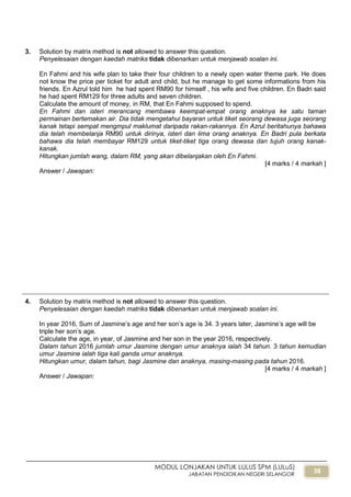 38
MODUL LONJAKAN UNTUK LULUS SPM (LULuS)
JABATAN PENDIDIKAN NEGERI SELANGOR
3. Solution by matrix method is not allowed to answer this question.
Penyelesaian dengan kaedah matriks tidak dibenarkan untuk menjawab soalan ini.
En Fahmi and his wife plan to take their four children to a newly open water theme park. He does
not know the price per ticket for adult and child, but he manage to get some informations from his
friends. En Azrul told him he had spent RM90 for himself , his wife and five children. En Badri said
he had spent RM129 for three adults and seven children.
Calculate the amount of money, in RM, that En Fahmi supposed to spend.
En Fahmi dan isteri merancang membawa keempat-empat orang anaknya ke satu taman
permainan bertemakan air. Dia tidak mengetahui bayaran untuk tiket seorang dewasa juga seorang
kanak tetapi sempat mengmpul maklumat daripada rakan-rakannya. En Azrul beritahunya bahawa
dia telah membelanja RM90 untuk dirinya, isteri dan lima orang anaknya. En Badri pula berkata
bahawa dia telah membayar RM129 untuk tiket-tiket tiga orang dewasa dan tujuh orang kanak-
kanak.
Hitungkan jumlah wang, dalam RM, yang akan dibelanjakan oleh En Fahmi.
[4 marks / 4 markah ]
Answer / Jawapan:
4. Solution by matrix method is not allowed to answer this question.
Penyelesaian dengan kaedah matriks tidak dibenarkan untuk menjawab soalan ini.
In year 2016, Sum of Jasmine‟s age and her son‟s age is 34. 3 years later, Jasmine‟s age will be
triple her son‟s age.
Calculate the age, in year, of Jasmine and her son in the year 2016, respectively.
Dalam tahun 2016 jumlah umur Jasmine dengan umur anaknya ialah 34 tahun. 3 tahun kemudian
umur Jasmine ialah tiga kali ganda umur anaknya.
Hitungkan umur, dalam tahun, bagi Jasmine dan anaknya, masing-masing pada tahun 2016.
[4 marks / 4 markah ]
Answer / Jawapan:
 