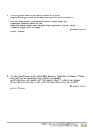 39
MODUL LONJAKAN UNTUK LULUS SPM (LULuS)
JABATAN PENDIDIKAN NEGERI SELANGOR
5. Solution by matrix method is not allowed to answer this question.
Penyelesaian dengan kaedah matriks tidak dibenarkan untuk menjawab soalan ini.
On a farm, there are cows and chickens with a total of 76 legs and 52 eyes.
Find the total number of cows on the farm
Dalam satu ladang, terdapat lembu dan ayam dengan sejumlah 76 kaki dan 52 mata.
Cari jumlah bilangan lembu di ladang itu.
[4 marks / 4 markah ]
Answer / Jawapan:
6. The total mass of Haqeem and Izzuddin is 99 kg. Izzuddin is 13 kg lighter than Haqeem. Without
using matrix method, calculate the mass of Haqeem and Izzuddin?
Jumlah jisim Haqeem dan Izzuddin ialah 99 kg. Izzuddin adalah 13 kg lebih ringan daripada
Haqeem. Tanpa menggunakan kaedah matriks, hitung jisim Haqeem dan jisim Izzuddin?
[4 marks / 4 markah ]
Answer / Jawapan:
 
