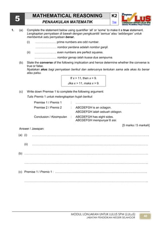 40
MODUL LONJAKAN UNTUK LULUS SPM (LULuS)
JABATAN PENDIDIKAN NEGERI SELANGOR
5
MATHEMATICAL REASONING K2
PENAAKULAN MATEMATIK Top
1. (a) Complete the statement below using quantifier „all‟ or „some‟ to make it a true statement.
Lengkapkan pernyataan di bawah dengan pengkuantiti ‘semua’ atau ‘sebilangan’ untuk
membentuk satu pernyataan benar.
(i) ………………… prime numbers are odd number.
………………… nombor perdana adalah nombor ganjil.
(ii) …………………. even numbers are perfect squares.
.………………… nombor genap ialah kuasa dua sempurna.
(b) State the converse of the following implication and hence determine whether the converse is
true or false.
Nyatakan akas bagi pernyataan berikut dan seterusnya tentukan sama ada akas itu benar
atau palsu.
(c) Write down Premise 1 to complete the following argument:
Tulis Premis 1 untuk melengkapkan hujah berikut:
Premise 1 / Premis 1 : …………………………………………………………
Premise 2 / Premis 2 : ABCDEFGH is an octagon.
ABCDEFGH ialah sebuah oktagon.
Conclusion / Kesimpulan : ABCDEFGH has eight sides.
ABCDEFGH mempunyai 8 sisi.
[5 marks / 5 markah]
Answer / Jawapan:
(a) (i) ……………………………………………………………………………………………………….
(ii) ………………………………………………………………………………………………………
(b) ……………………………………………………………………………………………………………..
……………………………………………………………………………………………………………..
(c) Premise 1 / Premis 1 : .………………………………………………………………………………..
……………………………………………………………………………………………………………..
If x > 11, then x > 9.
Jika x > 11, maka x > 9.
 