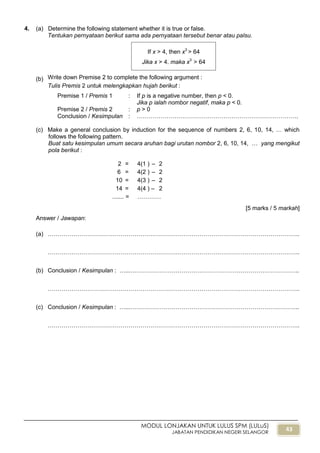 43
MODUL LONJAKAN UNTUK LULUS SPM (LULuS)
JABATAN PENDIDIKAN NEGERI SELANGOR
4. (a) Determine the following statement whether it is true or false.
Tentukan pernyataan berikut sama ada pernyataan tersebut benar atau palsu.
(b) Write down Premise 2 to complete the following argument :
Tulis Premis 2 untuk melengkapkan hujah berikut :
Premise 1 / Premis 1 : If p is a negative number, then p < 0.
Jika p ialah nombor negatif, maka p < 0.
Premise 2 / Premis 2 : p > 0
Conclusion / Kesimpulan : ……………………………………………………………………….
(c) Make a general conclusion by induction for the sequence of numbers 2, 6, 10, 14, … which
follows the following pattern.
Buat satu kesimpulan umum secara aruhan bagi urutan nombor 2, 6, 10, 14, … yang mengikut
pola berikut :
2 = 4(1 ) – 2
6 = 4(2 ) – 2
10 = 4(3 ) – 2
14 = 4(4 ) – 2
....... = …………
[5 marks / 5 markah]
Answer / Jawapan:
(a) ………………………………………………………………………………………………………………..
………………………………………………………………………………………………………………..
(b) Conclusion / Kesimpulan : …...…………………………………………………………………………..
………………………………………………………………………………………………………………..
(c) Conclusion / Kesimpulan : …...…………………………………………………………………………..
………………………………………………………………………………………………………………..
If x > 4, then x3
> 64
Jika x > 4, maka x3
> 64
 
