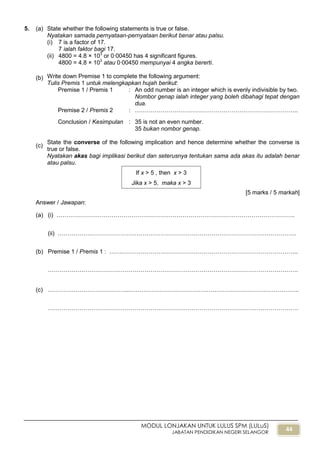 44
MODUL LONJAKAN UNTUK LULUS SPM (LULuS)
JABATAN PENDIDIKAN NEGERI SELANGOR
5. (a) State whether the following statements is true or false.
Nyatakan samada pernyataan-pernyataan berikut benar atau palsu.
(i) 7 is a factor of 17.
7 ialah faktor bagi 17.
(ii) 4800 = 4.8 × 103
or 0∙00450 has 4 significant figures.
4800 = 4.8 × 103
atau 0∙00450 mempunyai 4 angka bererti.
(b) Write down Premise 1 to complete the following argument:
Tulis Premis 1 untuk melengkapkan hujah berikut:
Premise 1 / Premis 1 : An odd number is an integer which is evenly indivisible by two.
Nombor genap ialah integer yang boleh dibahagi tepat dengan
dua.
Premise 2 / Premis 2 : ………………………………………………………………………..
Conclusion / Kesimpulan : 35 is not an even number.
35 bukan nombor genap.
(c)
State the converse of the following implication and hence determine whether the converse is
true or false.
Nyatakan akas bagi implikasi berikut dan seterusnya tentukan sama ada akas itu adalah benar
atau palsu.
[5 marks / 5 markah]
Answer / Jawapan:
(a) (i) ………………………………………………………………………………………………………….
(ii) ………………………………………………………………………………………………………….
(b) Premise 1 / Premis 1 : …….……………………………………………………………………………..
……………………………………………………………………………………………………………….
(c) …………………………………...…………………………………………………………………………..
……………………………………………………………………………………………………………….
If x > 5 , then x > 3
Jika x > 5, maka x > 3
 