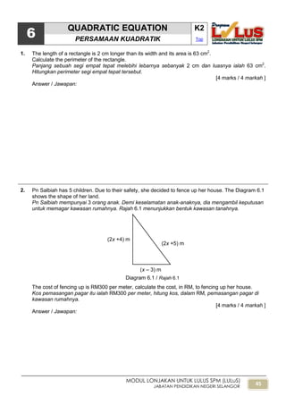 45
MODUL LONJAKAN UNTUK LULUS SPM (LULuS)
JABATAN PENDIDIKAN NEGERI SELANGOR
6
QUADRATIC EQUATION K2
PERSAMAAN KUADRATIK Top
1. The length of a rectangle is 2 cm longer than its width and its area is 63 cm2
.
Calculate the perimeter of the rectangle.
Panjang sebuah segi empat tepat melebihi lebarnya sebanyak 2 cm dan luasnya ialah 63 cm2
.
Hitungkan perimeter segi empat tepat tersebut.
[4 marks / 4 markah ]
Answer / Jawapan:
2. Pn Salbiah has 5 children. Due to their safety, she decided to fence up her house. The Diagram 6.1
shows the shape of her land.
Pn Salbiah mempunyai 3 orang anak. Demi keselamatan anak-anaknya, dia mengambil keputusan
untuk memagar kawasan rumahnya. Rajah 6.1 menunjukkan bentuk kawasan tanahnya.
The cost of fencing up is RM300 per meter, calculate the cost, in RM, to fencing up her house.
Kos pemasangan pagar itu ialah RM300 per meter, hitung kos, dalam RM, pemasangan pagar di
kawasan rumahnya.
[4 marks / 4 markah ]
Answer / Jawapan:
(2x +4) m
(2x +5) m
(x – 3) m
Diagram 6.1 / Rajah 6.1
 