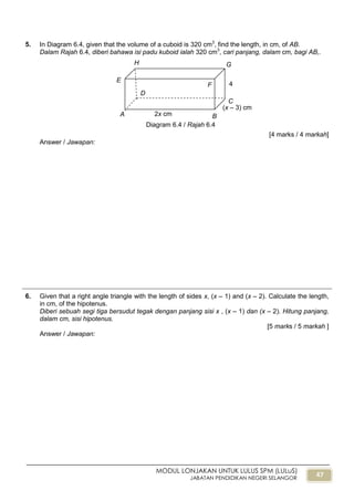 47
MODUL LONJAKAN UNTUK LULUS SPM (LULuS)
JABATAN PENDIDIKAN NEGERI SELANGOR
5. In Diagram 6.4, given that the volume of a cuboid is 320 cm3
, find the length, in cm, of AB.
Dalam Rajah 6.4, diberi bahawa isi padu kuboid ialah 320 cm3
, cari panjang, dalam cm, bagi AB,.
[4 marks / 4 markah]
Answer / Jawapan:
6. Given that a right angle triangle with the length of sides x, (x – 1) and (x – 2). Calculate the length,
in cm, of the hipotenus.
Diberi sebuah segi tiga bersudut tegak dengan panjang sisi x , (x – 1) dan (x – 2). Hitung panjang,
dalam cm, sisi hipotenus.
[5 marks / 5 markah ]
Answer / Jawapan:
Diagram 6.4 / Rajah 6.4
A B
C
G
F
D
E
H
(x – 3) cm
2x cm
4
cm
 