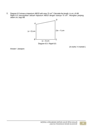 48
MODUL LONJAKAN UNTUK LULUS SPM (LULuS)
JABATAN PENDIDIKAN NEGERI SELANGOR
7. Diagram 6.5 shows a trapezium ABCD with area 15 cm2
. Calculate the length, in cm, of AB.
Rajah 6.5 menunjukkan sebuah trapezium ABCD dengan luasnya 15 cm2
. Hitungkan panjang,
dalam cm, bagi AB.
[4 marks / 4 markah ]
Answer / Jawapan:
Diagram 6.5 / Rajah 6.5
A
B C
(3x – 1) cm(x + 3) cm
cm
D
(x – 3) cm
 