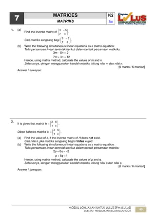 49
MODUL LONJAKAN UNTUK LULUS SPM (LULuS)
JABATAN PENDIDIKAN NEGERI SELANGOR
7
MATRICES K2
MATRIKS Top
1. (a)
Find the inverse matrix of 




 
37
53
.
Cari matriks songsang bagi 




 
37
53
.
(b) Write the following simultaneous linear equations as a matrix equation:
Tulis persamaan linear serentak berikut dalam bentuk persamaan matkriks:
1237
253


nm
nm
Hence, using matrix method, calculate the values of m and n.
Seterusnya, dengan menggunakan kaedah matriks, hitung nilai m dan nilai n.
[6 marks / 6 markah]
Answer / Jawapan:
2.
It is given that matrix 






k
H
1
62
.
Diberi bahawa matriks 






k
H
1
62
.
(a) Find the value of k, if the inverse matrix of H does not exist.
Cari nilai k, jika matriks songsang bagi H tidak wujud.
(b) Write the following simultaneous linear equations as a matrix equation:
Tulis persamaan linear serentak berikut dalam bentuk persamaan matriks:
15
262


qp
qp
Hence, using matrix method, calculate the values of p and q.
Seterusnya, dengan menggunakan kaedah matriks, hitung nilai p dan nilai q.
[6 marks / 6 markah]
Answer / Jawapan:
 