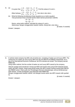 50
MODUL LONJAKAN UNTUK LULUS SPM (LULuS)
JABATAN PENDIDIKAN NEGERI SELANGOR
3. (a)
It is given that 
















 
10
01
54
32
2
351
nm
. Find the values of m and n.
Diberi bahawa 
















 
10
01
54
32
2
351
nm
. Cari nilai m dan nilai n.
(b) Write the following simultaneous linear equations as a matrix equation:
Tulis persamaan linear serentak berikut dalam bentuk persamaan matkriks:
754
532


yx
yx
Hence, using matrix method, calculate the values of x and y.
Seterusnya, dengan menggunakan kaedah matriks, hitung nilai x dan nilai y.
[6 marks / 6 markah]
Answer / Jawapan:
4. A vehicle rental company has 600 units of rental cars, consisting of sedan car and luxury MPV. The
rental price of a sedan car and a luxury MPV per day are RM120 and RM220 respectively. On a
day of an International Economic Conference, all of its vehicles are rented. The company earned
RM90 000.
Using matrix method, find the number of sedan car and luxury MPV owned by the company.
Sebuah syarikat sewa kenderaan mempunyai 600 buah kereta sewa yang terdiri daripada kereta
sedan dan MPV mewah. Harga sewa kereta sedan dan MPV mewah masing-masing ialah RM120
dan RM220 sehari. Pada suatu hari Persidangan Ekonomi Antarabangsa, semua kenderaannya
telah disewa. Jumlah pendapatan yang diperoleh ialah RM90 000.
Dengan menggunakan kaedah matriks, cari bilangan kereta sedan dan MPV mewah milik syarikat
itu.
[6 marks / 6 markah]
Answer / Jawapan:
 