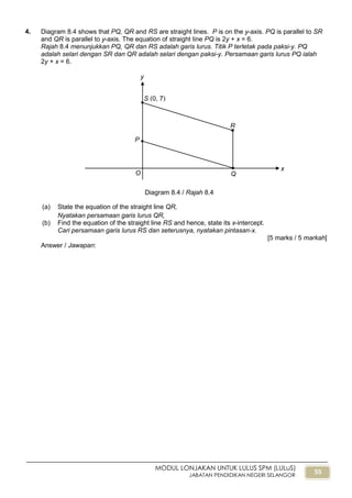 55
MODUL LONJAKAN UNTUK LULUS SPM (LULuS)
JABATAN PENDIDIKAN NEGERI SELANGOR
4. Diagram 8.4 shows that PQ, QR and RS are straight lines. P is on the y-axis. PQ is parallel to SR
and QR is parallel to y-axis. The equation of straight line PQ is 2y + x = 6.
Rajah 8.4 menunjukkan PQ, QR dan RS adalah garis lurus. Titik P terletak pada paksi-y. PQ
adalah selari dengan SR dan QR adalah selari dengan paksi-y. Persamaan garis lurus PQ ialah
2y + x = 6.
(a) State the equation of the straight line QR,
Nyatakan persamaan garis lurus QR,
(b) Find the equation of the straight line RS and hence, state its x-intercept.
Cari persamaan garis lurus RS dan seterusnya, nyatakan pintasan-x.
[5 marks / 5 markah]
Answer / Jawapan:
Diagram 8.4 / Rajah 8.4
y
x
O
P
Q
R
S (0, 7)
 