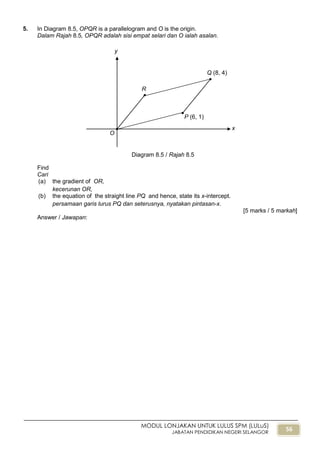 56
MODUL LONJAKAN UNTUK LULUS SPM (LULuS)
JABATAN PENDIDIKAN NEGERI SELANGOR
5. In Diagram 8.5, OPQR is a parallelogram and O is the origin.
Dalam Rajah 8.5, OPQR adalah sisi empat selari dan O ialah asalan.
Find
Cari
(a) the gradient of OR,
kecerunan OR,
(b) the equation of the straight line PQ and hence, state its x-intercept.
persamaan garis lurus PQ dan seterusnya, nyatakan pintasan-x.
[5 marks / 5 markah]
Answer / Jawapan:
Diagram 8.5 / Rajah 8.5
x
y
O
R
P (6, 1)
Q (8, 4)
 