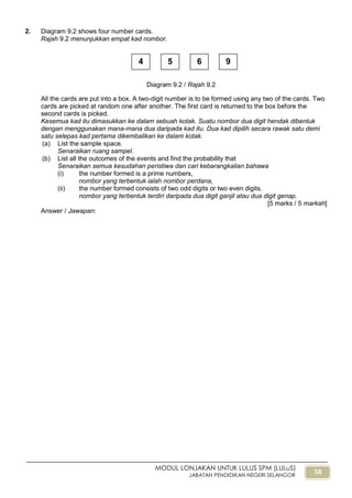 58
MODUL LONJAKAN UNTUK LULUS SPM (LULuS)
JABATAN PENDIDIKAN NEGERI SELANGOR
2. Diagram 9.2 shows four number cards.
Rajah 9.2 menunjukkan empat kad nombor.
All the cards are put into a box. A two-digit number is to be formed using any two of the cards. Two
cards are picked at random one after another. The first card is returned to the box before the
second cards is picked.
Kesemua kad itu dimasukkan ke dalam sebuah kotak. Suatu nombor dua digit hendak dibentuk
dengan menggunakan mana-mana dua daripada kad itu. Dua kad dipilih secara rawak satu demi
satu selepas kad pertama dikembalikan ke dalam kotak.
(a) List the sample space.
Senaraikan ruang sampel.
(b) List all the outcomes of the events and find the probability that
Senaraikan semua kesudahan peristiwa dan cari kebarangkalian bahawa
(i) the number formed is a prime numbers,
nombor yang terbentuk ialah nombor perdana,
(ii) the number formed consists of two odd digits or two even digits.
nombor yang terbentuk terdiri daripada dua digit ganjil atau dua digit genap.
[5 marks / 5 markah]
Answer / Jawapan:
4 5 6 9
Diagram 9.2 / Rajah 9.2
 