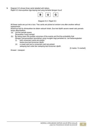 59
MODUL LONJAKAN UNTUK LULUS SPM (LULuS)
JABATAN PENDIDIKAN NEGERI SELANGOR
3. Diagram 9.3 shows three cards labelled with letters.
Rajah 9.3 menunjukkan tiga keping kad yang berlabel dengan huruf.
All these cards are put into a box. Two cards are picked at random one after another without
replacement.
Kesemua kad itu dimasukkan ke dalam sebuah kotak. Dua kad dipilih secara rawak satu persatu
tanpa dikembalikan.
(a) List the sample space.
Senaraikan ruang sampel.
(b) By listing down the posible outcomes of the events and find the probability that
Dengan menyenaraikan kesudahan yang mungkin bagi peristiwa itu, cari kebarangkalian
(i) both consonant cards are picked,
kedua-dua kad konsonan dipilih,
(ii) a vowel card and a consonant card are picked.
sekeping kad vokal dan sekeping kad konsonan dipilih.
[5 marks / 5 markah]
Answer / Jawapan:
Diagram 9.3 / Rajah 9.3
B U G
 