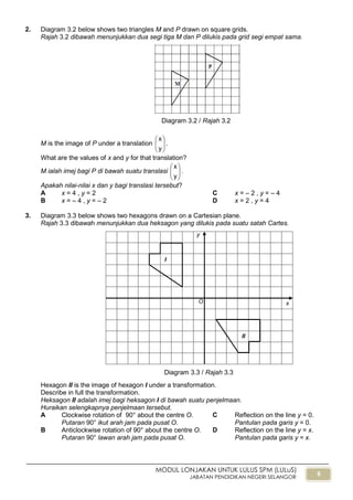 6
MODUL LONJAKAN UNTUK LULUS SPM (LULuS)
JABATAN PENDIDIKAN NEGERI SELANGOR
2. Diagram 3.2 below shows two triangles M and P drawn on square grids.
Rajah 3.2 dibawah menunjukkan dua segi tiga M dan P dilukis pada grid segi empat sama.
M is the image of P under a translation 





y
x
.
What are the values of x and y for that translation?
M ialah imej bagi P di bawah suatu translasi 





y
x
.
Apakah nilai-nilai x dan y bagi translasi tersebut?
A x = 4 , y = 2 C x = – 2 , y = – 4
B x = – 4 , y = – 2 D x = 2 , y = 4
3. Diagram 3.3 below shows two hexagons drawn on a Cartesian plane.
Rajah 3.3 dibawah menunjukkan dua heksagon yang dilukis pada suatu satah Cartes.
Hexagon II is the image of hexagon I under a transformation.
Describe in full the transformation.
Heksagon II adalah imej bagi heksagon I di bawah suatu penjelmaan.
Huraikan selengkapnya penjelmaan tersebut.
A Clockwise rotation of 90° about the centre O.
Putaran 90° ikut arah jam pada pusat O.
C Reflection on the line y = 0.
Pantulan pada garis y = 0.
B Anticlockwise rotation of 90° about the centre O.
Putaran 90° lawan arah jam pada pusat O.
D Reflection on the line y = x.
Pantulan pada garis y = x.
Diagram 3.2 / Rajah 3.2
I
II
O x
y
Diagram 3.3 / Rajah 3.3
 