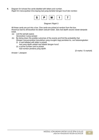 60
MODUL LONJAKAN UNTUK LULUS SPM (LULuS)
JABATAN PENDIDIKAN NEGERI SELANGOR
4. Diagram 9.4 shows five cards labelled with letters and number.
Rajah 9.4 menunjukkan lima keping kad yang berlabel dengan huruf dan nombor.
All these cards are put into a box. One cards are picked at random from the box.
Kesemua kad itu dimasukkan ke dalam sebuah kotak. Satu kad dipilih secara rawak daripada
kotak.
(a) List the sample space.
Senaraikan ruang sampel.
(b) By listing down the posible outcomes of the events and find the probability that
Dengan menyenaraikan kesudahan yang mungkin bagi peristiwa itu, cari kebarangkalian
(i) a card labeled with letter is picked,
kad yang dipilih adalah kad dilabel dengan huruf,
(ii) a prime number card is picked.
kad nombor perdana yang dipilih.
[5 marks / 5 markah]
Answer / Jawapan:
Diagram/ Rajah 3
S P M 1 7
 