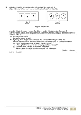 61
MODUL LONJAKAN UNTUK LULUS SPM (LULuS)
JABATAN PENDIDIKAN NEGERI SELANGOR
5. Diagram 9.5 shows six cards labelled with letters in box A and box B.
Rajah 9.5 menunjukkan enam kad huruf di di dalam kotak A dan kotak B.
A card is picked at random from box A and then a card is picked at random from box B.
Satu kad dipilih secara rawak daripada kotak A dan kemudian satu kad pula dipilih secara rawak
daripada kotak B.
(a) List the sample space.
Senaraikan ruang sampel.
(b) By listing down the posible outcomes of the events and find the probability that
Dengan menyenaraikan kesudahan yang mungkin bagi peristiwa itu, cari kebarangkalian
(i) a even number card and a consonant card are picked,
sekeping kad nombor genap dan sekeping kad konsonan dipilih,
(ii) a prime number card and a vowel card are picked.
sekeping kad nombor perdana dan sekeping kad vokal dipilih.
[5 marks / 5 markah]
Answer / Jawapan:
Box B
Kotak B
A E S1 2 5
Box A
Kotak A
Diagram 9.5 / Rajah 9.5
 