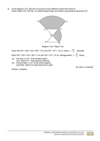 63
MODUL LONJAKAN UNTUK LULUS SPM (LULuS)
JABATAN PENDIDIKAN NEGERI SELANGOR
2. In the Diagram 10.2, RQ and TU are arcs of two different circles with centre O.
Dalam Rajah 10.2, RQ dan TU adalah lengkok bagi dua bulatan yang berbeza berpusat di O.
Given that OP = OQ = OS = OR = 7 cm and OU = OT = 14 cm. Using
7
22
 , calculate
Diberi OP = OQ = OS = OR = 7 cm dan OU = OT = 14 cm. Menggunakan
7
22
 , hitung
(a) the area, in cm2
, of the shaded region,
luas, dalam cm2
, bagi kawasan berlorek,
(b) the perimeter, in cm, of the whole diagram
perimeter, dalam cm bagi keseluruhan rajah.
[6 marks / 6 markah]
Answer / Jawapan:
Diagram 10.2 / Rajah 10.2
UT
S R
O
P
Q
 