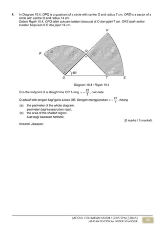 65
MODUL LONJAKAN UNTUK LULUS SPM (LULuS)
JABATAN PENDIDIKAN NEGERI SELANGOR
4. In Diagram 10.4, OPQ is a quadrant of a circle with centre O and radius 7 cm. ORS is a sector of a
circle with centre O and radius 14 cm.
Dalam Rajah 10.4, OPQ ialah sukuan bulatan berpusat di O dan jejari 7 cm. ORS ialah sektor
bulatan berpusat di O dan jejari 14 cm.
Q is the midpoint of a straight line OR. Using
7
22
 , calculate
Q adalah titik tengah bagi garis luruss OR. Dengan menggunakan
7
22
 , hitung
(a) the perimeter of the whole diagram,
perimeter bagi keseluruhan rajah,
(b) the area of the shaded region.
luas bagi kawasan berlorek.
[6 marks / 6 markah]
Answer/ Jawapan:
Diagram 10.4 / Rajah 10.4
STO
P
R
Q
45
 