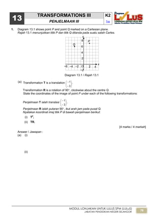78
MODUL LONJAKAN UNTUK LULUS SPM (LULuS)
JABATAN PENDIDIKAN NEGERI SELANGOR
13
TRANSFORMATIONS III K2
PENJELMAAN III Top
1. Diagram 13.1 shows point P and point Q marked on a Cartesian plane.
Rajah 13.1 menunjukkan titik P dan titik Q ditanda pada suatu satah Cartes.
Diagram 13.1 / Rajah 13.1
(a) Transformation T is a translation








3
1 .
Transformation R is a rotation of 90, clockwise about the centre Q.
State the coordinates of the image of point P under each of the following transformations:
Penjelmaan T ialah translasi 







3
1
.
Penjelmaan R ialah putaran 90, ikut arah jam pada pusat Q.
Nyatakan koordinat imej titik P di bawah penjelmaan berikut:
(i) T2
,
(ii) TR.
[4 marks / 4 markah]
Answer / Jawapan :
(a) (i)
(ii)
O
x
y
−2
2 4−6
2
4
6
8 P
Q

−4 −2
 
