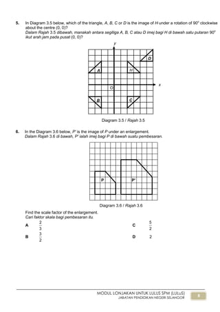 8
MODUL LONJAKAN UNTUK LULUS SPM (LULuS)
JABATAN PENDIDIKAN NEGERI SELANGOR
5. In Diagram 3.5 below, which of the triangle, A, B, C or D is the image of H under a rotation of 90o
clockwise
about the centre (0, 0)?
Dalam Rajah 3.5 dibawah, manakah antara segitiga A, B, C atau D imej bagi H di bawah satu putaran 90o
ikut arah jam pada pusat (0, 0)?
6. In the Diagram 3.6 below, P’ is the image of P under an enlargement.
Dalam Rajah 3.6 di bawah, P’ ialah imej bagi P di bawah suatu pembesaran.
Find the scale factor of the enlargement.
Cari faktor skala bagi pembesaran itu.
A
3
2
C
2
5
B
2
3
D 2
x
y
H
B C
D
A
Diagram 3.5 / Rajah 3.5
O
P'P
Diagram 3.6 / Rajah 3.6
 