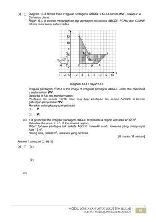 81
MODUL LONJAKAN UNTUK LULUS SPM (LULuS)
JABATAN PENDIDIKAN NEGERI SELANGOR
(b) (i) Diagram 13.4 shows three irregular pentagons ABCDE, FGHIJ and KLMNP, drawn on a
Cartesian plane.
Rajah 13.4 di bawah menunjukkan tiga pentagon tak sekata ABCDE, FGHIJ dan KLMNP
dilukis pada suatu satah Cartes.
Diagram 13.4 / Rajah 13.4
Irregular pentagon FGHIJ is the image of irregular pentagon ABCDE under the combined
transformation WV.
Describe in full, the transformation:
Pentagon tak sekata FGHIJ ialah imej bagi pentagon tak sekata ABCDE di bawah
gabungan penjelmaan WV.
Huraikan selengkapnya penjelmaan:
(a) V,
(b) W.
(ii) It is given that the irregular pentagon ABCDE represents a region with area of 12 m2
.
Calculate the area, in m2
, of the shaded region.
Diberi bahawa pentagon tak sekata ABCDE mewakili suatu kawasan yang mempunyai
luas 12 m2
.
Hitung luas, dalam m2
, kawasan yang berlorek.
[8 marks / 8 markah]
Answer / Jawapan (b) (i) (ii) :
(b) (i) (a)
(b)
(ii)
x
y
2 4 6 8 10
2
4
6
8
10
12
O2
D
4 12 14
CB
A E F
G
H I
JKL
M
N P
 