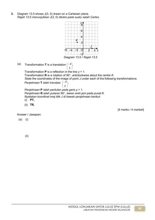 82
MODUL LONJAKAN UNTUK LULUS SPM (LULuS)
JABATAN PENDIDIKAN NEGERI SELANGOR
3. Diagram 13.5 shows J(3, 0) drawn on a Cartesian plane.
Rajah 13.5 menunjukkan J(3, 0) dilukis pada suatu satah Cartes.
Diagram 13.5 / Rajah 13.5
(a) Transformation T is a translation






2
4 .
Transformation P is a reflection in the line y = 1.
Transformation R is a rotation of 90, anticlockwise about the centre K.
State the coordinates of the image of point J under each of the following transformations:
Penjelmaan T ialah translasi






2
4 .
Penjelmaan P ialah pantulan pada garis y = 1.
Penjelmaan R ialah putaran 90, lawan arah jam pada pusat K.
Nyatakan koordinat imej titik J di bawah penjelmaan berikut:
(i) PT,
(ii) TR.
[4 marks / 4 markah]
Answer / Jawapan:
(a) (i)
(ii)
O x
y
−2
2 4−6
2
4
6
8
K

J

−4 −2
 