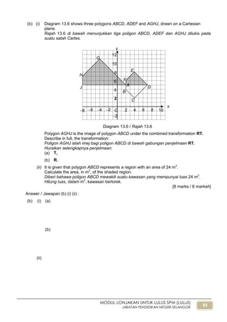 83
MODUL LONJAKAN UNTUK LULUS SPM (LULuS)
JABATAN PENDIDIKAN NEGERI SELANGOR
(b) (i) Diagram 13.6 shows three polygons ABCD, ADEF and AGHJ, drawn on a Cartesian
plane.
Rajah 13.6 di bawah menunjukkan tiga poligon ABCD, ADEF dan AGHJ dilukis pada
suatu satah Cartes.
Diagram 13.6 / Rajah 13.6
Polygon AGHJ is the image of polygon ABCD under the combined transformation RT.
Describe in full, the transformation:
Poligon AGHJ ialah imej bagi poligon ABCD di bawah gabungan penjelmaan RT.
Huraikan selengkapnya penjelmaan:
(a) T,
(b) R.
(ii) It is given that polygon ABCD represents a region with an area of 24 m2
.
Calculate the area, in m2
, of the shaded region.
Diberi bahawa poligon ABCD mewakili suatu kawasan yang mempunyai luas 24 m2
.
Hitung luas, dalam m2
, kawasan berlorek.
[8 marks / 8 markah]
Answer / Jawapan (b) (i) (ii) :
(b) (i) (a)
(b)
(ii)
x
6
y
4 2 2 4 6 8
2
4
6
8
10
12
O
2
A D
F
E
C
B
G
H
8
J
10
 