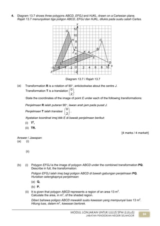 84
MODUL LONJAKAN UNTUK LULUS SPM (LULuS)
JABATAN PENDIDIKAN NEGERI SELANGOR
4. Diagram 13.7 shows three polygons ABCD, EFGJ and HJKL, drawn on a Cartesian plane.
Rajah 13.7 menunjukkan tiga poligon ABCD, EFGJ dan HJKL, dilukis pada suatu satah Cartes.
Diagram 13.7 / Rajah 13.7
(a) Transformation R is a rotation of 90, anticlockwise about the centre J.
Transformation T is a translation .
2
0






State the coordinates of the image of point E under each of the following transformations:
Penjelmaan R ialah putaran 90, lawan arah jam pada pusat J.
Penjelmaan T ialah translasi .
2
0






.
Nyatakan koordinat imej titik E di bawab penjelmaan berikut:
(i) T2
,
(ii) TR.
[4 marks / 4 markah]
Answer / Jawapan:
(a) (i)
(ii)
(b) (i) Polygon EFGJ is the image of polygon ABCD under the combined transformation PQ.
Describe in full, the transformation:
Poligon EFGJ ialah imej bagi poligon ABCD di bawah gabungan penjelmaan PQ.
Huraikan selengkapnya penjelmaan:
(a) Q,
(b) P.
(ii) It is given that polygon ABCD represents a region of an area 13 m2
.
Calculate the area, in m2
, of the shaded region.
Diberi bahawa poligon ABCD mewakili suatu kawasan yang mempunyai luas 13 m2
.
Hitung luas, dalam m2
, kawasan berlorek.
x
6
y
4 2 2 4 6 8
2
4
6
8
10
12
O
2
A
B
L D
C
E
K
F
G
H
8

J
10
 