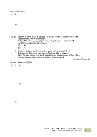 86
MODUL LONJAKAN UNTUK LULUS SPM (LULuS)
JABATAN PENDIDIKAN NEGERI SELANGOR
Answer/ Jawapan:
(a) (i)
(ii)
(b) (i) Polygon III is the image of polygon I under the combined transformation PQ.
Describe in full, the transformation:
Poligon III ialah imej bagi poligon I di bawah gabungan penjelmaan PQ.
Huraikan selengkapnya penjelmaan:
(a) Q,
(b) P.
(ii) It is given that polygon I represents a region with an area of 18 m2
.
Calculate the different of area, in m2
, of polygon III and polygon I.
Diberi bahawa poligon I mewakili suatu kawasan yang mempunyai luas 18 m2
.
Hitung perbezaan luas, dalam m2
, poligon III dan poligon I.
[8 marks / 8 markah]
Answer / Jawapan (b) (i) (ii) :
(b) (i) (a)
(b)
(ii)
 