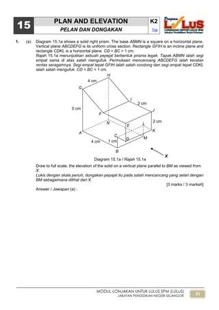 91
MODUL LONJAKAN UNTUK LULUS SPM (LULuS)
JABATAN PENDIDIKAN NEGERI SELANGOR
15
PLAN AND ELEVATION K2
PELAN DAN DONGAKAN Top
1. (a) Diagram 15.1a shows a solid right prism. The base ABMN is a square on a horizontal plane.
Vertical plane ABCDEFG is its uniform cross section. Rectangle GFIH is an incline plane and
rectangle CDKL is a horizontal plane. CD = BC = 1 cm.
Rajah 15.1a menunjukkan sebuah pepejal berbentuk prisma tegak. Tapak ABMN ialah segi
empat sama di atas satah mengufuk. Permukaan mencancang ABCDEFG ialah keratan
rentas seragamnya. Segi empat tepat GFIH ialah satah condong dan segi empat tepat CDKL
ialah satah mengufuk. CD = BC = 1 cm.
Draw to full scale, the elevation of the solid on a vertical plane parallel to BM as viewed from
X.
Lukis dengan skala penuh, dongakan pepajal itu pada satah mencancang yang selari dengan
BM sebagaimana dilihat dari X.
[3 marks / 3 markah]
Answer / Jawapan (a) :
A
B
C
D
E
F
G
H
I
J
K
L
M
N
X
Diagram 15.1a / Rajah 15.1a
2 cm
2 cm
4 cm
5 cm
1 cm4 cm
 