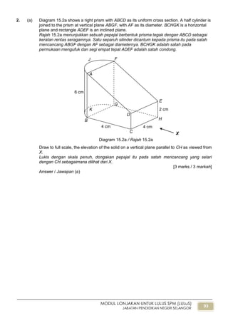 93
MODUL LONJAKAN UNTUK LULUS SPM (LULuS)
JABATAN PENDIDIKAN NEGERI SELANGOR
2. (a) Diagram 15.2a shows a right prism with ABCD as its uniform cross section. A half cylinder is
joined to the prism at vertical plane ABGF, with AF as its diameter. BCHGK is a horizontal
plane and rectangle ADEF is an inclined plane.
Rajah 15.2a menunjukkan sebuah pepejal berbentuk prisma tegak dengan ABCD sebagai
keratan rentas seragamnya. Satu separuh silinder dicantum kepada prisma itu pada satah
mencancang ABGF dengan AF sebagai diameternya. BCHGK adalah satah pada
permukaan mengufuk dan segi empat tepat ADEF adalah satah condong.
Draw to full scale, the elevation of the solid on a vertical plane parallel to CH as viewed from
X.
Lukis dengan skala penuh, dongakan pepajal itu pada satah mencancang yang selari
dengan CH sebagaimana dilihat dari X.
[3 marks / 3 markah]
Answer / Jawapan (a)
B
J F
E
H
X
Diagram 15.2a / Rajah 15.2a
2 cm
4 cm
6 cm
K
C
D
A
G
4 cm
 