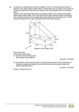 94
MODUL LONJAKAN UNTUK LULUS SPM (LULuS)
JABATAN PENDIDIKAN NEGERI SELANGOR
(b) A right prism is removed from the solid in Diagram 15.2a. The remaining solid is shown in
Diagram 15.2b. Right angled triangle LMN is a vertical plane and as uniform cross section of
the removed right prism. Point M is the midpoint of AF and rectangle DLNP is a horizontal
plane.
Sebuah prisma tegak telah dikeluarkan dari pepejal di Rajah 15.2a. Pepejal yang tinggal
adalah seperti dalam Rajah 15.2b. Segi tiga bersudut tegak LMN ialah satah mencancang
dan merupakan keratan rentas seragam bagi prisma tegak yang telah dikeluarkan. Titik M
adalah titik tengah AF dan segi empat tepat DLNP ialah satah mengufuk.
Draw to full scale,
Lukis dengan skala penuh,
(i) the plan of the remaining solid,
pelan pepejal yang tinggal itu,
[5 marks / 5 markah]
(ii) the elevation of the remaining solid on a vertical plane parallel to BC as viewed from Y.
dongakan pepejal yang tinggal itu pada satah mencancang yang selari dengan BC
seperti yang dilihat dari Y.
[4 marks / 4 markah]
Answer / Jawapan (b) (i) (ii) :
B
J F
E
H
Y
2 cm
4 cm
6 cm
K
C
D
A
G
4 cm
L
M
NP
Diagram 15.2b / Rajah 15.2b
 