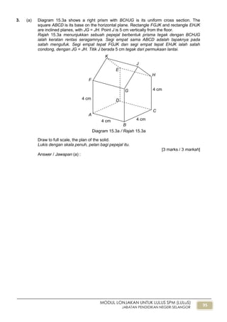 95
MODUL LONJAKAN UNTUK LULUS SPM (LULuS)
JABATAN PENDIDIKAN NEGERI SELANGOR
3. (a) Diagram 15.3a shows a right prism with BCHJG is its uniform cross section. The
square ABCD is its base on the horizontal plane. Rectangle FGJK and rectangle EHJK
are inclined planes, with JG = JH. Point J is 5 cm vertically from the floor.
Rajah 15.3a menunjukkan sebuah pepejal berbentuk prisma tegak dengan BCHJG
ialah keratan rentas seragamnya. Segi empat sama ABCD adalah tapaknya pada
satah mengufuk. Segi empat tepat FGJK dan segi empat tepat EHJK ialah satah
condong, dengan JG = JH. Titik J berada 5 cm tegak dari permukaan lantai.
Draw to full scale, the plan of the solid.
Lukis dengan skala penuh, pelan bagi pepejal itu.
[3 marks / 3 markah]
Answer / Jawapan (a) :
4 cm
B
4 cm
4 cm
A
4 cm
C
D
E
F
G
H
J
K
Diagram 15.3a / Rajah 15.3a
 