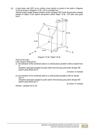 96
MODUL LONJAKAN UNTUK LULUS SPM (LULuS)
JABATAN PENDIDIKAN NEGERI SELANGOR
(b) A right prism with RST as its uniform cross section is joined to the solid in Diagram
13.3a as shown in Diagram 13.3b. TJP is a straight line.
Sebuah prisma tegak dengan keratan rentas seragam RST telah dicantumkan kepada
pepejal di Rajah 13.3a seperti ditunjukkan dalam Rajah 13.3b. TJP ialah satu garis
lurus.
Draw to full scale,
Lukis dengan skala penuh,
(i) the elevation of the combined solid on a vertical plane parallel to AB as viewed from
X.
dongakan gabungan pepejal itu pada satah mencancang yang selari dengan AB
seperti yang dilihat dari X.
[4 marks / 4 markah]
(ii) the elevation of the combined solid on a vertical plane parallel to BC as viewed
from Y.
dongakan gabungan pepejal itu pada satah mencancang yang selari dengan BC
seperti yang dilihat dari Y.
[5 marks / 5 markah]
Answer / Jawapan (b) (i) (ii) :
2 cm
B
4 cm
4 cm
A
6 cm
C
D
E
F
G
H
J
K
1 cm2 cm
P
Q
R
S
T
X
Y
Diagram 15.3b / Rajah 15.3b
 
