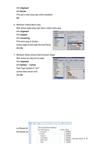 Klik Alignment
Klik Border
Pilih garis tabel yang ingin Anda masukkan
Ok
6. Membuat Simbol Mata Uang
Blok semua angka yang ingin diberi simbul mata uang
Klik Alignment
Pilih Number
Klik Accounting
Pilih mata uang di Symbol
Isikan angka 0 (nol) pada Decimal Places
Klik Ok
7. Membuat Nama Satuan Pada Penulisan Angka
Blok semua sel yang berisi angka
Klik Alignment
Klik Number – Custom
Pada Type tuliskan 0 “unit”
(untuk nama satuan unit)
Klik Ok
LATIHAN II
Ketikanlah Data seperti berikut :
Resume by Noor Muchamad Wahid  26
 