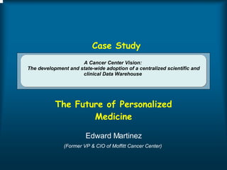 A Cancer Center Vision:  The development and state-wide adoption of a centralized scientific and clinical Data Warehouse  The Future of Personalized Medicine Edward Martinez (Former VP & CIO of Moffitt Cancer Center)  Case Study 