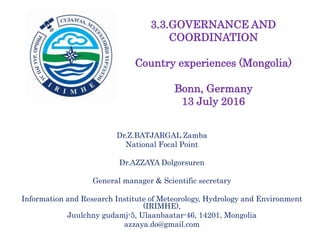 Dr.Z.BATJARGAL Zamba
National Focal Point
Dr.AZZAYA Dolgorsuren
General manager & Scientific secretary
Information and Research Institute of Meteorology, Hydrology and Environment
(IRIMHE),
Juulchny gudamj-5, Ulaanbaatar-46, 14201, Mongolia
azzaya.do@gmail.com
3.3.GOVERNANCE AND
COORDINATION
Country experiences (Mongolia)
Bonn, Germany
13 July 2016
 