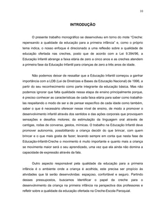 10



                                 INTRODUÇÃO


      O presente trabalho monográfico se desenvolveu em torno do mote “Creche:
repensando a qualidade da educação para a primeira infância” e, como o próprio
tema indica, o nosso enfoque é direcionado a uma reflexão sobre a qualidade de
educação ofertada nas creches, posto que de acordo com a Lei 9.394/96, a
Educação Infantil abrange a faixa etária de zero a cinco anos e as creches atendem
a primeira fase da Educação Infantil para crianças de zero a três anos de idade.


      Não podemos deixar de ressaltar que a Educação Infantil começou a ganhar
importância com a LDB (Lei de Diretrizes e Bases da Educação Nacional) de 1996, a
partir do seu reconhecimento como parte integrante da educação básica. Mas não
podemos ignorar que falta qualidade nessa etapa de ensino principalmente porque,
é preciso conhecer as características de cada faixa etária para saber como trabalhá-
las respeitando o modo de ser e de pensar específico de cada idade como também,
saber o que é necessário oferecer nesse nível de ensino, de modo a promover o
desenvolvimento infantil através dos sentidos e das ações corporais que provoquem
sensações e desafios motores; da estimulação da linguagem oral através de
cantigas, rodas de conversa, gestos, mímicas. O trabalho na Educação Infantil deve
promover autonomia, possibilitando a criança decidir do que brincar, com quem
brincar e o que mais gosta de fazer; levando sempre em conta que nesta fase de
Educação-Infantil-Creche o movimento é muito importante e quanto mais a criança
se movimenta maior será o seu aprendizado, uma vez que ela ainda não domina a
capacidade de expressão através da fala.


      Outro aspecto responsável pela qualidade da educação para a primeira
infância é o ambiente onde a criança é acolhida, este precisa ser propício às
atividades que lá serão desenvolvidas: espaçoso, confortável e seguro. Partindo
desses   pressupostos,    buscamos    Identificar   o   papel   da   creche   para   o
desenvolvimento da criança na primeira infância na perspectiva dos professores e
refletir sobre a qualidade da educação ofertada na Creche-Escola Paroquial.
 