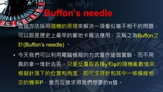 Buffons needle
? @SCԭQһ헿ƺɵĆ}
fǚvʷɵؿ_ãַQ֮Buffon֮
(Buffons needle) 
? ҂XģMķʽ@򞣬
һȥGֻҪȡNyͦյSCyֵ
ģMµλúͽǶȣᘺһlM
ęCPM҂ҪĦֵ
 