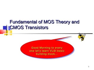 1
Fundamental of MOS Theory andFundamental of MOS Theory and
CMOS TransistorsCMOS Transistors
Good Morning to everyGood Morning to every
one let’s learn VLSI basicone let’s learn VLSI basic
building block…building block…
Good Morning to everyGood Morning to every
one let’s learn VLSI basicone let’s learn VLSI basic
building block…building block…
 