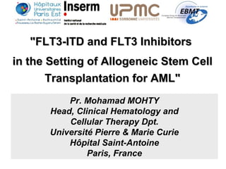 "FLT3-ITD and FLT3 Inhibitors"FLT3-ITD and FLT3 Inhibitors
in the Setting of Allogeneic Stem Cellin the Setting of Allogeneic Stem Cell
Transplantation for AML"Transplantation for AML"
Pr. Mohamad MOHTY
Head, Clinical Hematology and
Cellular Therapy Dpt.
Université Pierre & Marie Curie
Hôpital Saint-Antoine
Paris, France
 