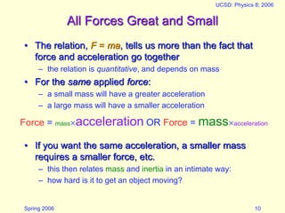 Spring 2006
UCSD: Physics 8; 2006
10
All Forces Great and Small
• The relation, F = ma, tells us more than the fact that
force and acceleration go together
– the relation is quantitative, and depends on mass
• For the same applied force:
– a small mass will have a greater acceleration
– a large mass will have a smaller acceleration
• If you want the same acceleration, a smaller mass
requires a smaller force, etc.
– this then relates mass and inertia in an intimate way:
– how hard is it to get an object moving?
Force = massacceleration OR Force = massacceleration
 