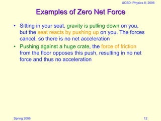 Spring 2006
UCSD: Physics 8; 2006
12
Examples of Zero Net Force
• Sitting in your seat, gravity is pulling down on you,
but the seat reacts by pushing up on you. The forces
cancel, so there is no net acceleration
• Pushing against a huge crate, the force of friction
from the floor opposes this push, resulting in no net
force and thus no acceleration
 