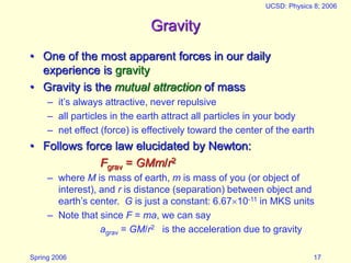 Spring 2006
UCSD: Physics 8; 2006
17
Gravity
• One of the most apparent forces in our daily
experience is gravity
• Gravity is the mutual attraction of mass
– it’s always attractive, never repulsive
– all particles in the earth attract all particles in your body
– net effect (force) is effectively toward the center of the earth
• Follows force law elucidated by Newton:
Fgrav = GMm/r2
– where M is mass of earth, m is mass of you (or object of
interest), and r is distance (separation) between object and
earth’s center. G is just a constant: 6.6710-11 in MKS units
– Note that since F = ma, we can say
agrav = GM/r2 is the acceleration due to gravity
 