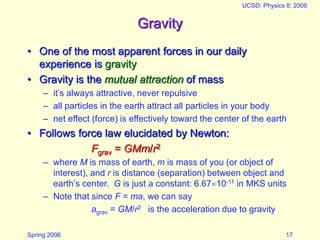 Spring 2006
UCSD: Physics 8; 2006
17
Gravity
• One of the most apparent forces in our daily
experience is gravity
• Gravity is the mutual attraction of mass
– it’s always attractive, never repulsive
– all particles in the earth attract all particles in your body
– net effect (force) is effectively toward the center of the earth
• Follows force law elucidated by Newton:
Fgrav = GMm/r2
– where M is mass of earth, m is mass of you (or object of
interest), and r is distance (separation) between object and
earth’s center. G is just a constant: 6.6710-11 in MKS units
– Note that since F = ma, we can say
agrav = GM/r2 is the acceleration due to gravity
 