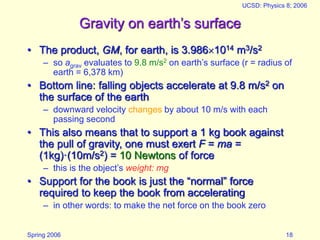 Spring 2006
UCSD: Physics 8; 2006
18
Gravity on earth’s surface
• The product, GM, for earth, is 3.9861014 m3/s2
– so agrav evaluates to 9.8 m/s2 on earth’s surface (r = radius of
earth = 6,378 km)
• Bottom line: falling objects accelerate at 9.8 m/s2 on
the surface of the earth
– downward velocity changes by about 10 m/s with each
passing second
• This also means that to support a 1 kg book against
the pull of gravity, one must exert F = ma =
(1kg)·(10m/s2) = 10 Newtons of force
– this is the object’s weight: mg
• Support for the book is just the “normal” force
required to keep the book from accelerating
– in other words: to make the net force on the book zero
 