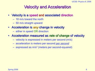 Spring 2006
UCSD: Physics 8; 2006
8
Velocity and Acceleration
• Velocity is a speed and associated direction
– 10 m/s toward the north
– 50 m/s straight upward
• Acceleration is any change in velocity
– either in speed OR direction
• Acceleration measured as rate of change of velocity
– velocity is expressed in meters per second (m/s)
– acceleration is meters per second per second
– expressed as m/s2 (meters per second-squared)
 