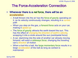 Spring 2006
UCSD: Physics 8; 2006
9
The Force-Acceleration Connection
• Whenever there is a net force, there will be an
acceleration
– A ball thrown into the air has the force of gravity operating on
it, so its velocity continuously changes, resulting in a curved
path
– When you step on the gas, a forward force acts on your car,
making it speed up
– The force of gravity attracts the earth toward the sun. This
has the effect of changing the direction of earth’s velocity,
wrapping it into a circle around the sun (centripetal force)
– A car, slamming into the side of another car already moving
forward, will exert a sideways force, changing the traveling
car’s direction of motion
– When a bat hits a ball, the large momentary force results in a
large acceleration of the ball as long as contact is
maintained
 