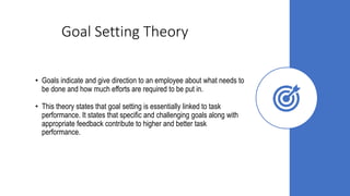 Goal Setting Theory
• Goals indicate and give direction to an employee about what needs to
be done and how much efforts are required to be put in.
• This theory states that goal setting is essentially linked to task
performance. It states that specific and challenging goals along with
appropriate feedback contribute to higher and better task
performance.
 