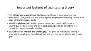Important features of goal-setting theory
• The willingness to work towards attainment of goal is main source of job
motivation. Clear, particular and difficult goals are greater motivating factors than
easy, general and vague goals.
• Specific and clear goals lead to greater output and better performance.
Unambiguous, measurable and clear goals accompanied by a deadline for
completion avoids misunderstanding.
• Goals should be realistic and challenging. This gives an individual a feeling of
pride and triumph when he attains them and sets him up for attainment of next
goal.
 